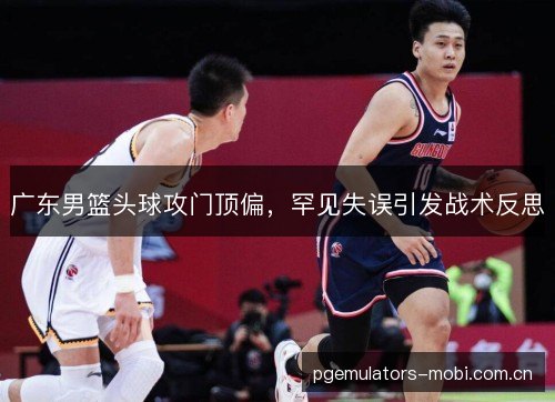 广东男篮头球攻门顶偏，罕见失误引发战术反思