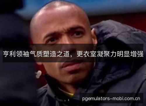 亨利领袖气质塑造之道，更衣室凝聚力明显增强